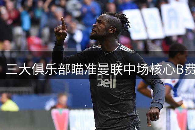 三大俱乐部瞄准曼联中场核心B费