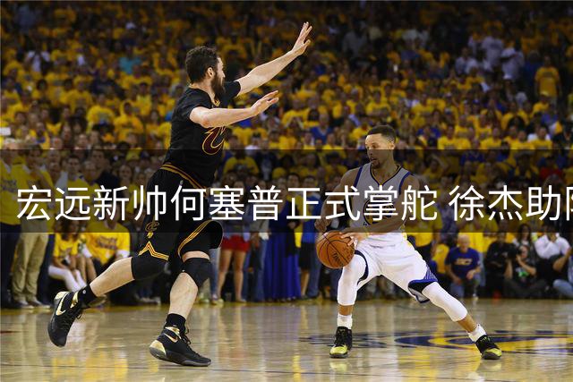 宏远新帅何塞普正式掌舵 徐杰助阵姚基金 萨姆纳留队稳军心