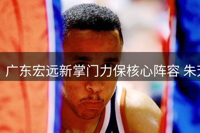 广东宏远新掌门力保核心阵容 朱芳雨离任引发CBA人才争夺战