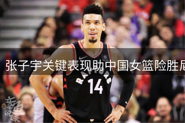张子宇关键表现助中国女篮险胜尼日利亚