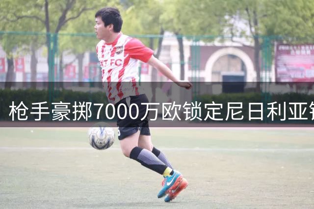 枪手豪掷7000万欧锁定尼日利亚锋霸 欧冠野心再添砝码