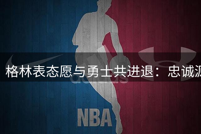 格林表态愿与勇士共进退：忠诚源于共同成长历程