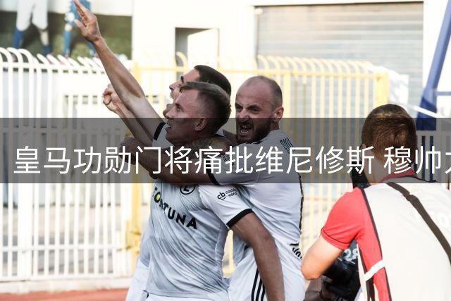 皇马功勋门将痛批维尼修斯 穆帅力挺爱将处境