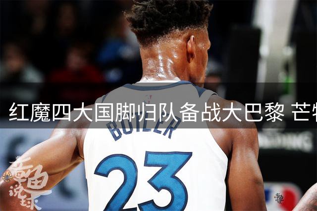 红魔四大国脚归队备战大巴黎 芒特训练表现惊艳或锁定主力