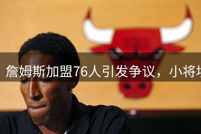 詹姆斯加盟76人引发争议，小将埃奇库姆恐成最大牺牲品？