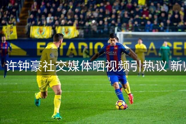 许钟豪社交媒体晒视频引热议 新帅亮相球迷集体送祝福