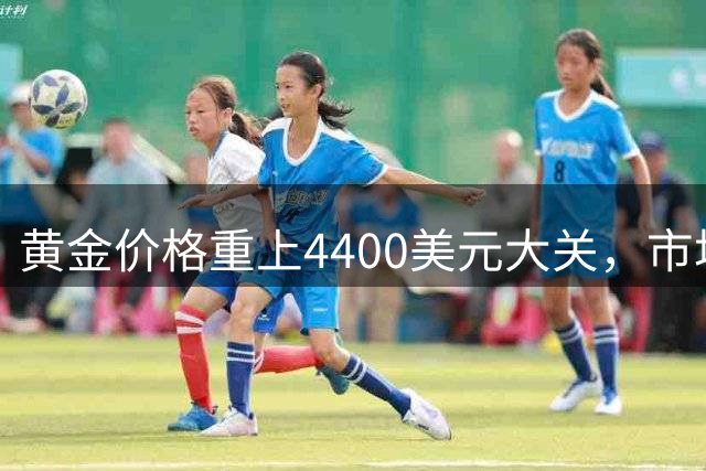 黄金价格重上4400美元大关，市场看好后市走势