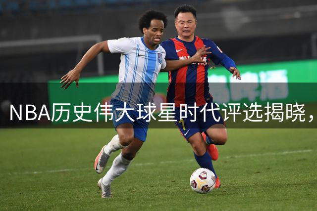 NBA历史伟大球星时代评选揭晓，跨越70年的传奇巨星榜